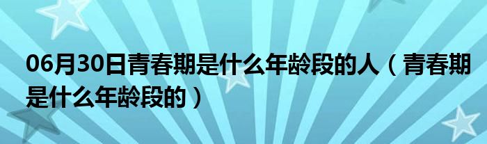 06月30日青春期是什么年龄段的人（青春期是什么年龄段的）