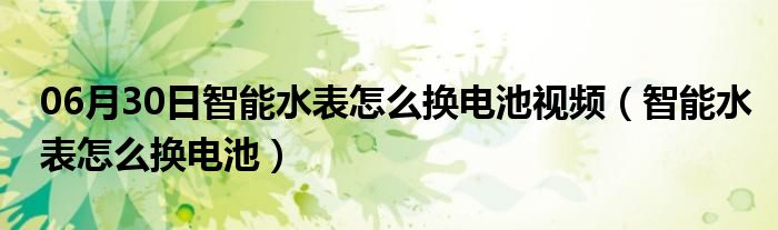 06月30日智能水表怎么换电池视频（智能水表怎么换电池）