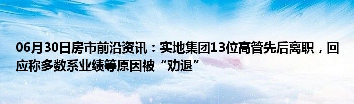 06月30日房市前沿资讯：实地集团13位高管先后离职，回应称多数系业绩等原因被“劝退”