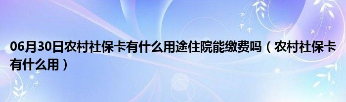 06月30日农村社保卡有什么用途住院能缴费吗（农村社保卡有什么用）