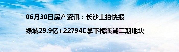 06月30日房产资讯：长沙土拍快报|绿城29.9亿+22794㎡拿下梅溪湖二期地块