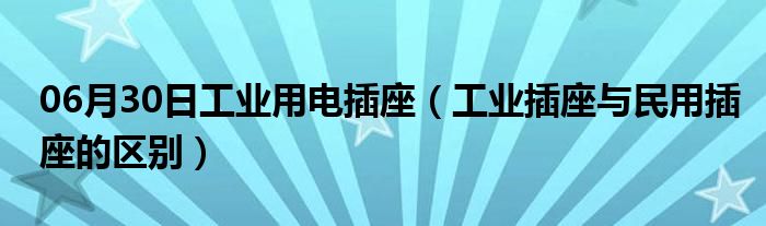 06月30日工业用电插座（工业插座与民用插座的区别）