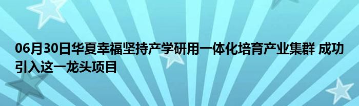 06月30日华夏幸福坚持产学研用一体化培育产业集群 成功引入这一龙头项目