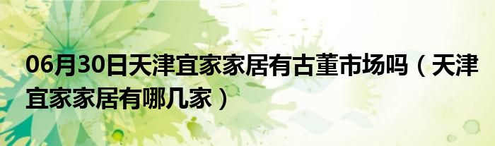 06月30日天津宜家家居有古董市场吗（天津宜家家居有哪几家）