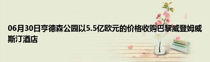 06月30日亨德森公园以5.5亿欧元的价格收购巴黎威登姆威斯汀酒店