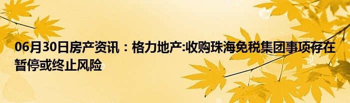 06月30日房产资讯：格力地产:收购珠海免税集团事项存在暂停或终止风险