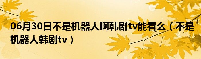 06月30日不是机器人啊韩剧tv能看么（不是机器人韩剧tv）