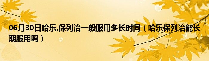 06月30日哈乐,保列治一般服用多长时间（哈乐保列治能长期服用吗）