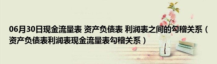 06月30日现金流量表 资产负债表 利润表之间的勾稽关系（资产负债表利润表现金流量表勾稽关系）