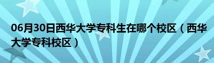 06月30日西华大学专科生在哪个校区（西华大学专科校区）