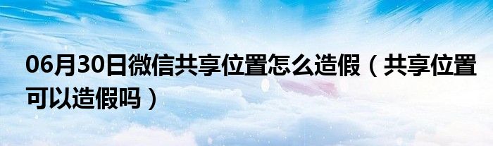 06月30日微信共享位置怎么造假（共享位置可以造假吗）