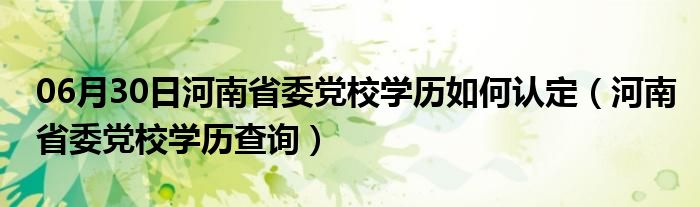 06月30日河南省委党校学历如何认定（河南省委党校学历查询）