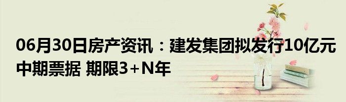 06月30日房产资讯：建发集团拟发行10亿元中期票据 期限3+N年