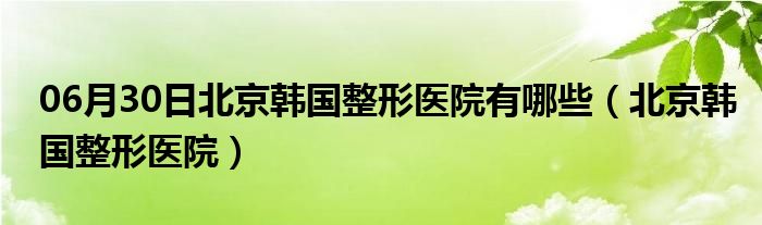 06月30日北京韩国整形医院有哪些（北京韩国整形医院）