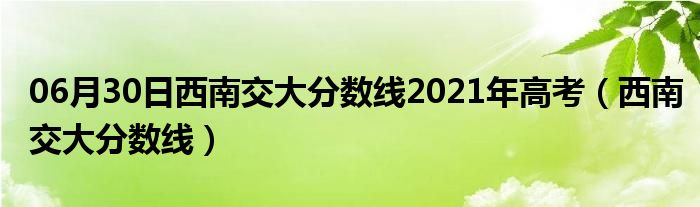 06月30日西南交大分数线2021年高考（西南交大分数线）