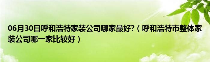 06月30日呼和浩特家装公司哪家最好?（呼和浩特市整体家装公司哪一家比较好）