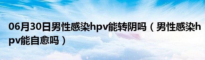 06月30日男性感染hpv能转阴吗（男性感染hpv能自愈吗）