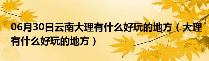 06月30日云南大理有什么好玩的地方（大理有什么好玩的地方）