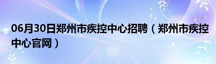 06月30日郑州市疾控中心招聘（郑州市疾控中心官网）