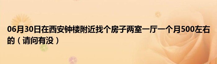 06月30日在西安钟楼附近找个房子两室一厅一个月500左右的（请问有没）