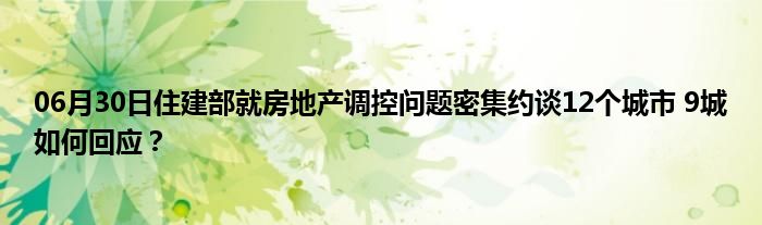 06月30日住建部就房地产调控问题密集约谈12个城市 9城如何回应？