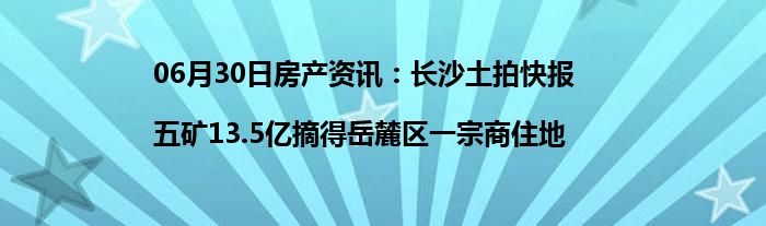 06月30日房产资讯：长沙土拍快报|五矿13.5亿摘得岳麓区一宗商住地