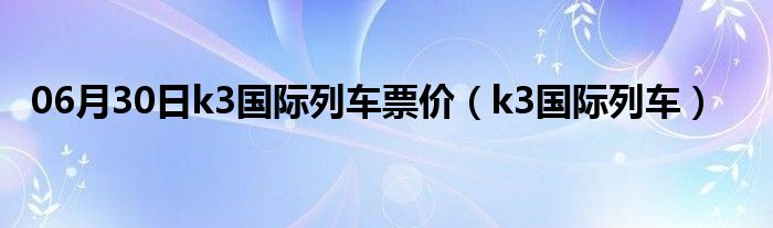 06月30日k3国际列车票价（k3国际列车）