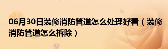 06月30日装修消防管道怎么处理好看（装修消防管道怎么拆除）