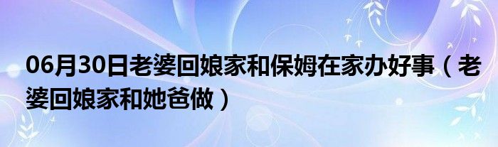 06月30日老婆回娘家和保姆在家办好事（老婆回娘家和她爸做）