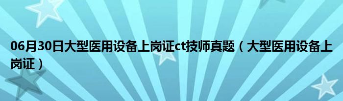 06月30日大型医用设备上岗证ct技师真题（大型医用设备上岗证）