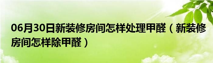 06月30日新装修房间怎样处理甲醛（新装修房间怎样除甲醛）