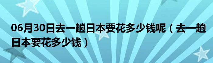 06月30日去一趟日本要花多少钱呢（去一趟日本要花多少钱）