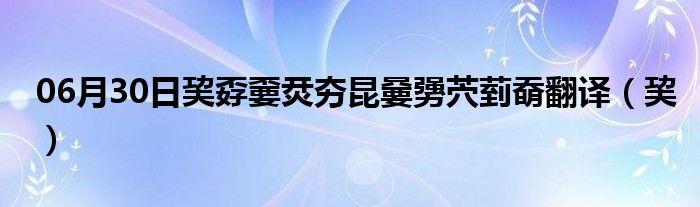 06月30日巭孬嫑烎夯昆嘦勥茓菿奣翻译（巭）