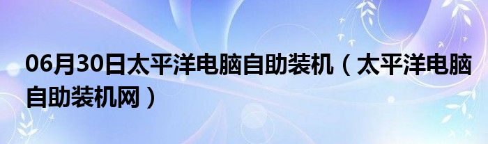 06月30日太平洋电脑自助装机（太平洋电脑自助装机网）