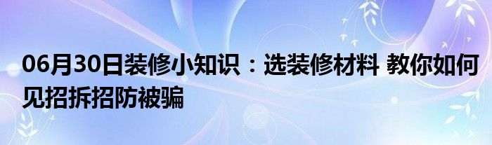 06月30日装修小知识：选装修材料 教你如何见招拆招防被骗