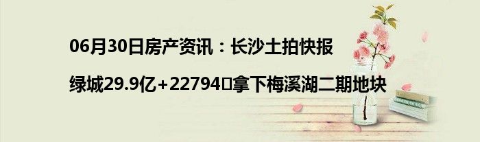 06月30日房产资讯：长沙土拍快报|绿城29.9亿+22794㎡拿下梅溪湖二期地块