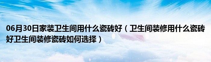 06月30日家装卫生间用什么瓷砖好（卫生间装修用什么瓷砖好卫生间装修瓷砖如何选择）