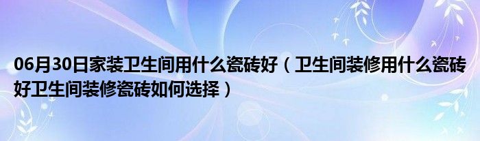 06月30日家装卫生间用什么瓷砖好（卫生间装修用什么瓷砖好卫生间装修瓷砖如何选择）