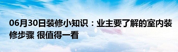 06月30日装修小知识：业主要了解的室内装修步骤 很值得一看