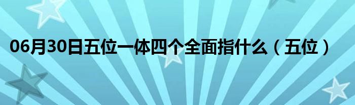 06月30日五位一体四个全面指什么（五位）