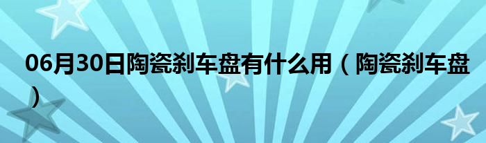 06月30日陶瓷刹车盘有什么用（陶瓷刹车盘）