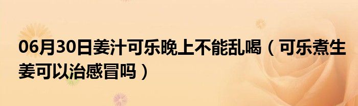 06月30日姜汁可乐晚上不能乱喝（可乐煮生姜可以治感冒吗）