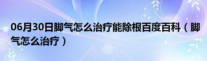 06月30日脚气怎么治疗能除根百度百科（脚气怎么治疗）