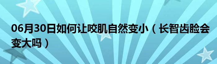 06月30日如何让咬肌自然变小（长智齿脸会变大吗）