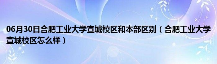 06月30日合肥工业大学宣城校区和本部区别（合肥工业大学宣城校区怎么样）