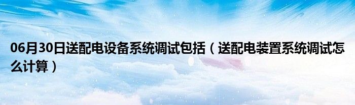 06月30日送配电设备系统调试包括（送配电装置系统调试怎么计算）