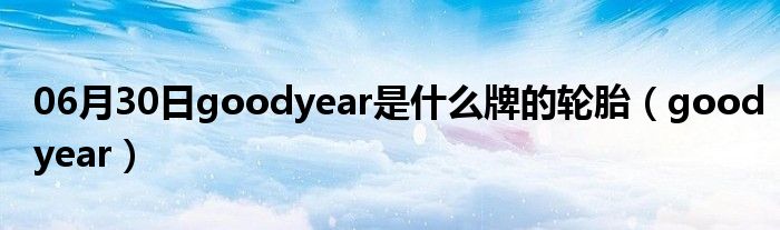 06月30日goodyear是什么牌的轮胎（goodyear）