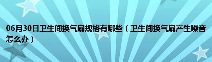 06月30日卫生间换气扇规格有哪些（卫生间换气扇产生噪音怎么办）