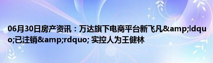 06月30日房产资讯：万达旗下电商平台新飞凡&ldquo;已注销&rdquo; 实控人为王健林