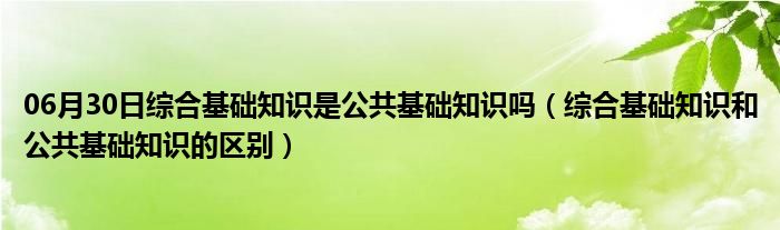 06月30日综合基础知识是公共基础知识吗（综合基础知识和公共基础知识的区别）